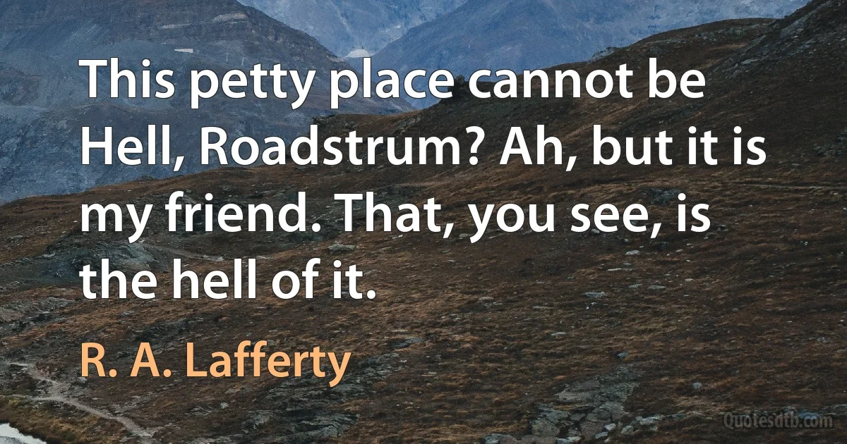 This petty place cannot be Hell, Roadstrum? Ah, but it is my friend. That, you see, is the hell of it. (R. A. Lafferty)