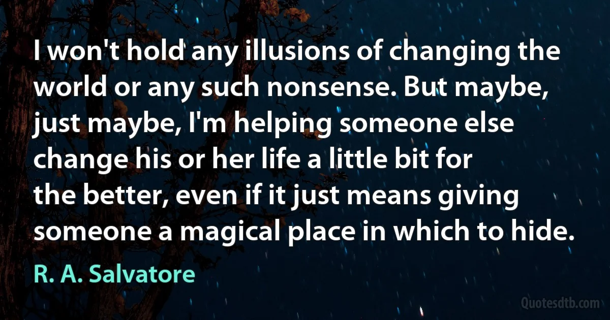 I won't hold any illusions of changing the world or any such nonsense. But maybe, just maybe, I'm helping someone else change his or her life a little bit for the better, even if it just means giving someone a magical place in which to hide. (R. A. Salvatore)