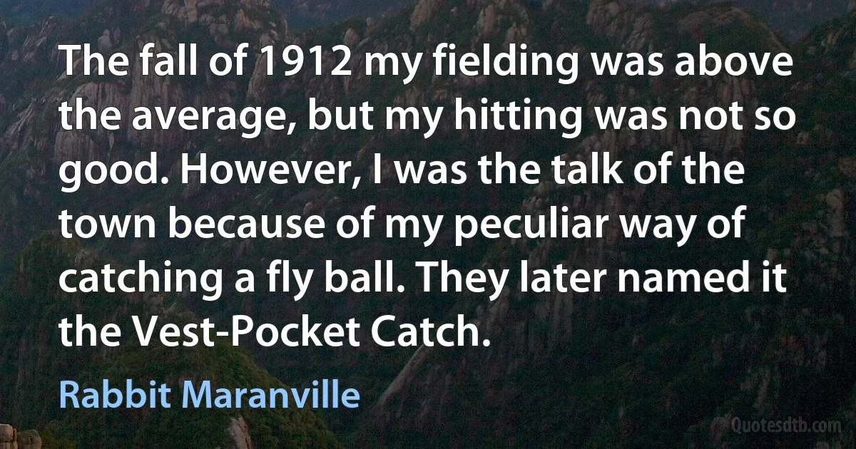 The fall of 1912 my fielding was above the average, but my hitting was not so good. However, I was the talk of the town because of my peculiar way of catching a fly ball. They later named it the Vest-Pocket Catch. (Rabbit Maranville)