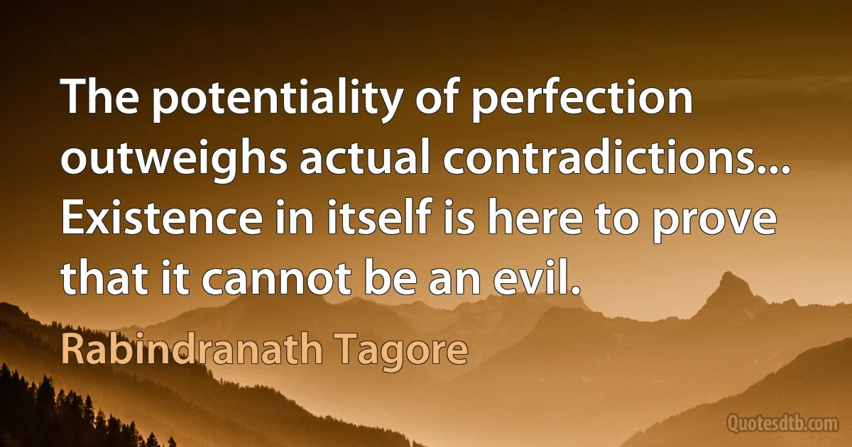 The potentiality of perfection outweighs actual contradictions... Existence in itself is here to prove that it cannot be an evil. (Rabindranath Tagore)