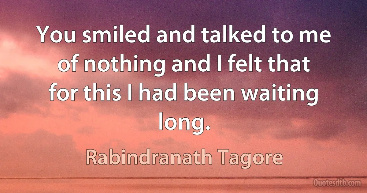 You smiled and talked to me of nothing and I felt that for this I had been waiting long. (Rabindranath Tagore)