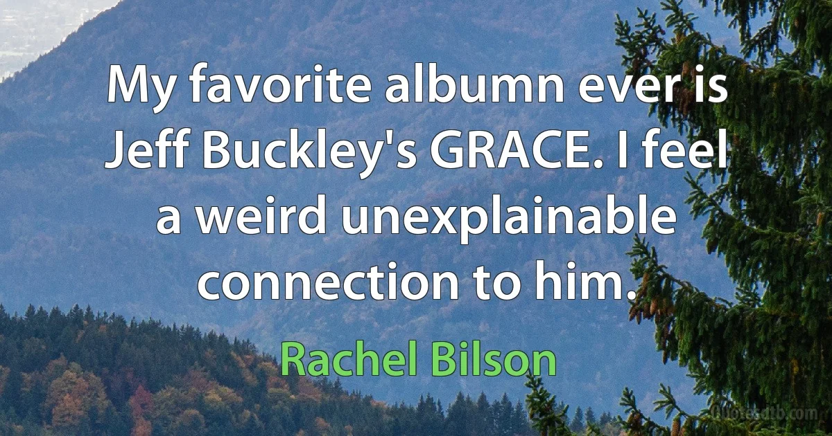 My favorite albumn ever is Jeff Buckley's GRACE. I feel a weird unexplainable connection to him. (Rachel Bilson)