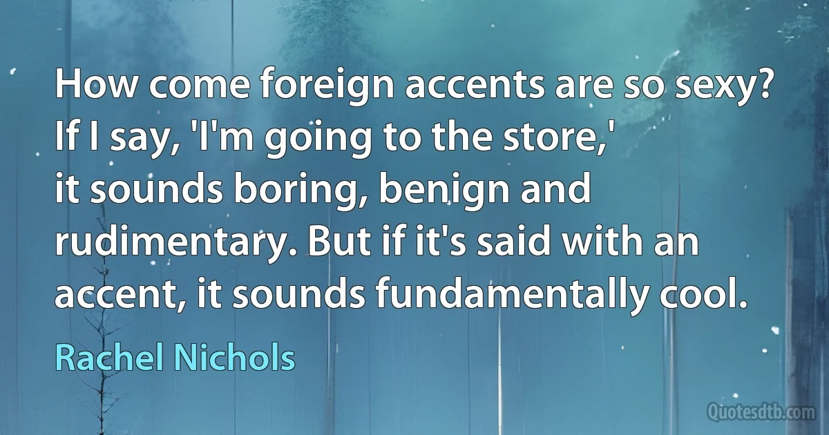 How come foreign accents are so sexy? If I say, 'I'm going to the store,' it sounds boring, benign and rudimentary. But if it's said with an accent, it sounds fundamentally cool. (Rachel Nichols)