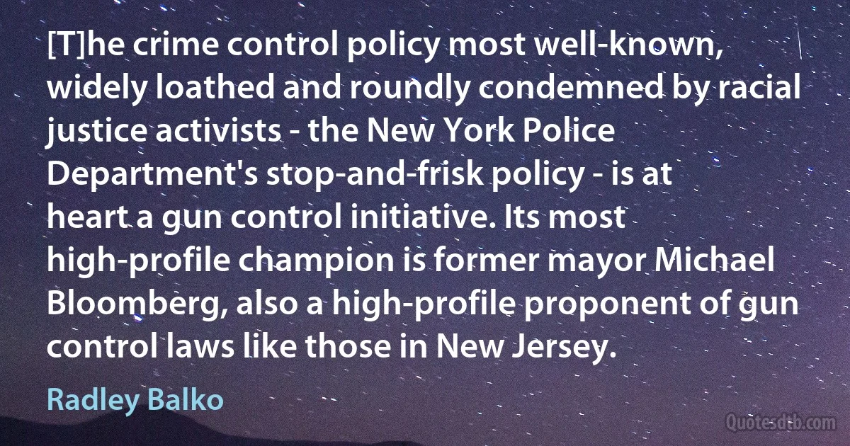 [T]he crime control policy most well-known, widely loathed and roundly condemned by racial justice activists - the New York Police Department's stop-and-frisk policy - is at heart a gun control initiative. Its most high-profile champion is former mayor Michael Bloomberg, also a high-profile proponent of gun control laws like those in New Jersey. (Radley Balko)