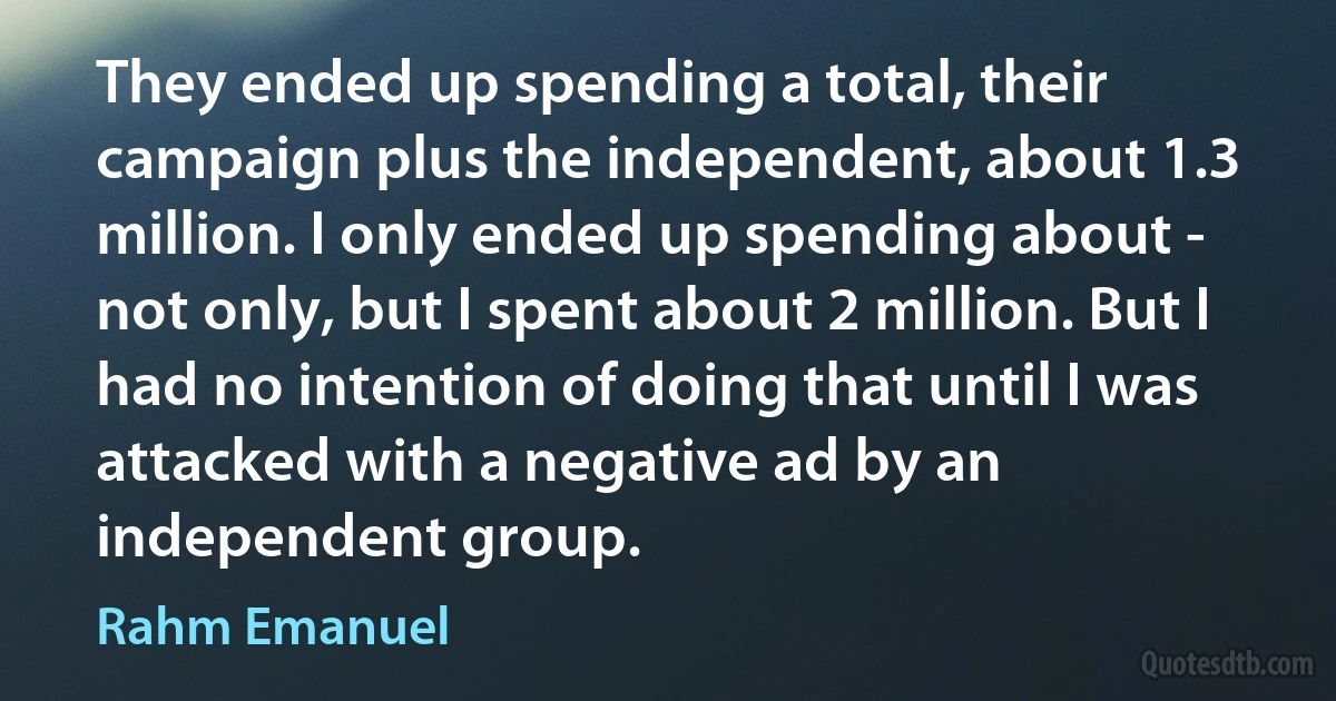 They ended up spending a total, their campaign plus the independent, about 1.3 million. I only ended up spending about - not only, but I spent about 2 million. But I had no intention of doing that until I was attacked with a negative ad by an independent group. (Rahm Emanuel)