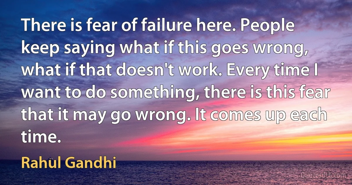 There is fear of failure here. People keep saying what if this goes wrong, what if that doesn't work. Every time I want to do something, there is this fear that it may go wrong. It comes up each time. (Rahul Gandhi)