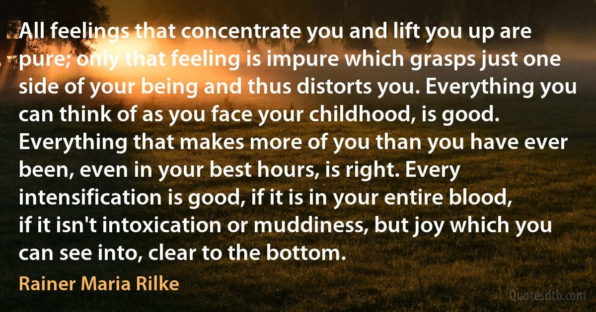 All feelings that concentrate you and lift you up are pure; only that feeling is impure which grasps just one side of your being and thus distorts you. Everything you can think of as you face your childhood, is good. Everything that makes more of you than you have ever been, even in your best hours, is right. Every intensification is good, if it is in your entire blood, if it isn't intoxication or muddiness, but joy which you can see into, clear to the bottom. (Rainer Maria Rilke)