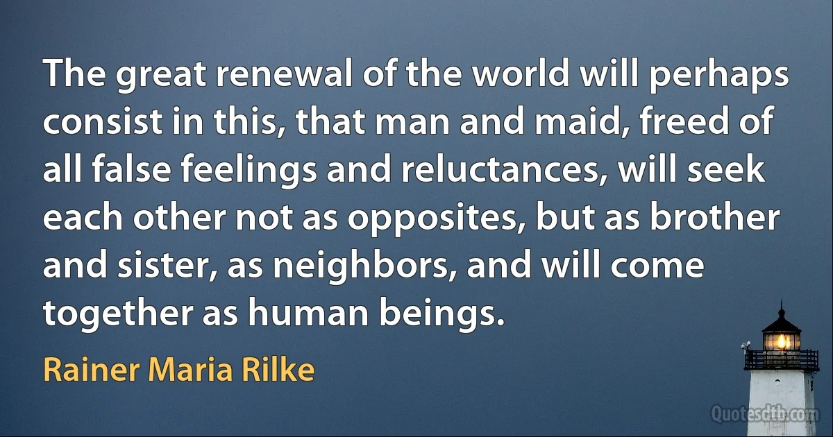 The great renewal of the world will perhaps consist in this, that man and maid, freed of all false feelings and reluctances, will seek each other not as opposites, but as brother and sister, as neighbors, and will come together as human beings. (Rainer Maria Rilke)