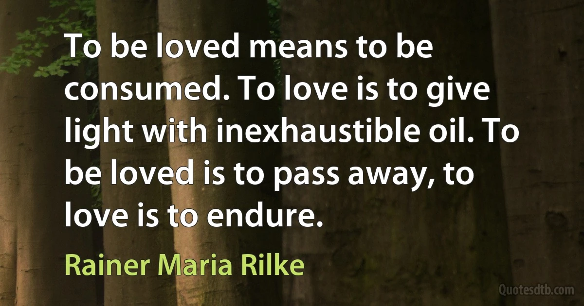 To be loved means to be consumed. To love is to give light with inexhaustible oil. To be loved is to pass away, to love is to endure. (Rainer Maria Rilke)