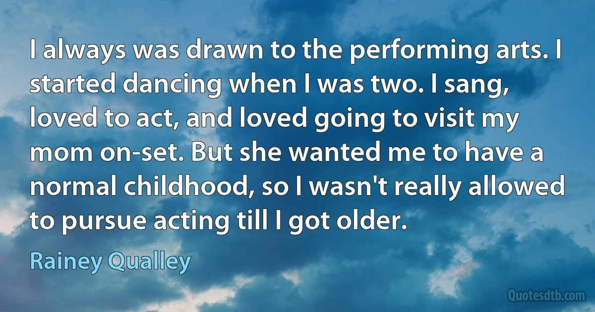 I always was drawn to the performing arts. I started dancing when I was two. I sang, loved to act, and loved going to visit my mom on-set. But she wanted me to have a normal childhood, so I wasn't really allowed to pursue acting till I got older. (Rainey Qualley)