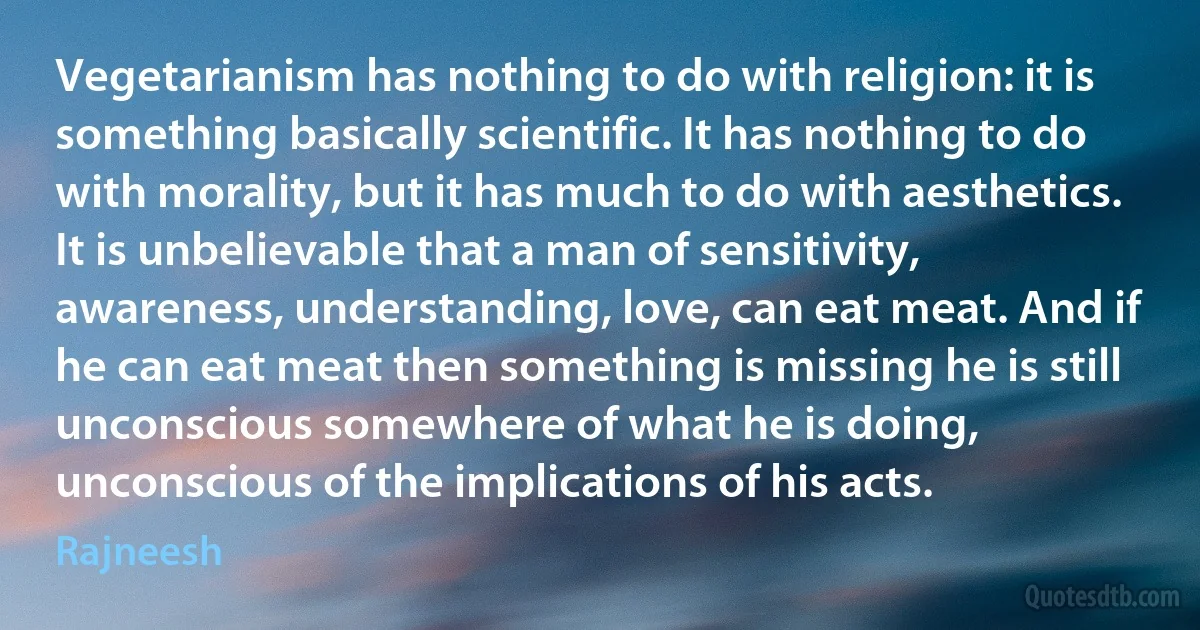 Vegetarianism has nothing to do with religion: it is something basically scientific. It has nothing to do with morality, but it has much to do with aesthetics. It is unbelievable that a man of sensitivity, awareness, understanding, love, can eat meat. And if he can eat meat then something is missing he is still unconscious somewhere of what he is doing, unconscious of the implications of his acts. (Rajneesh)