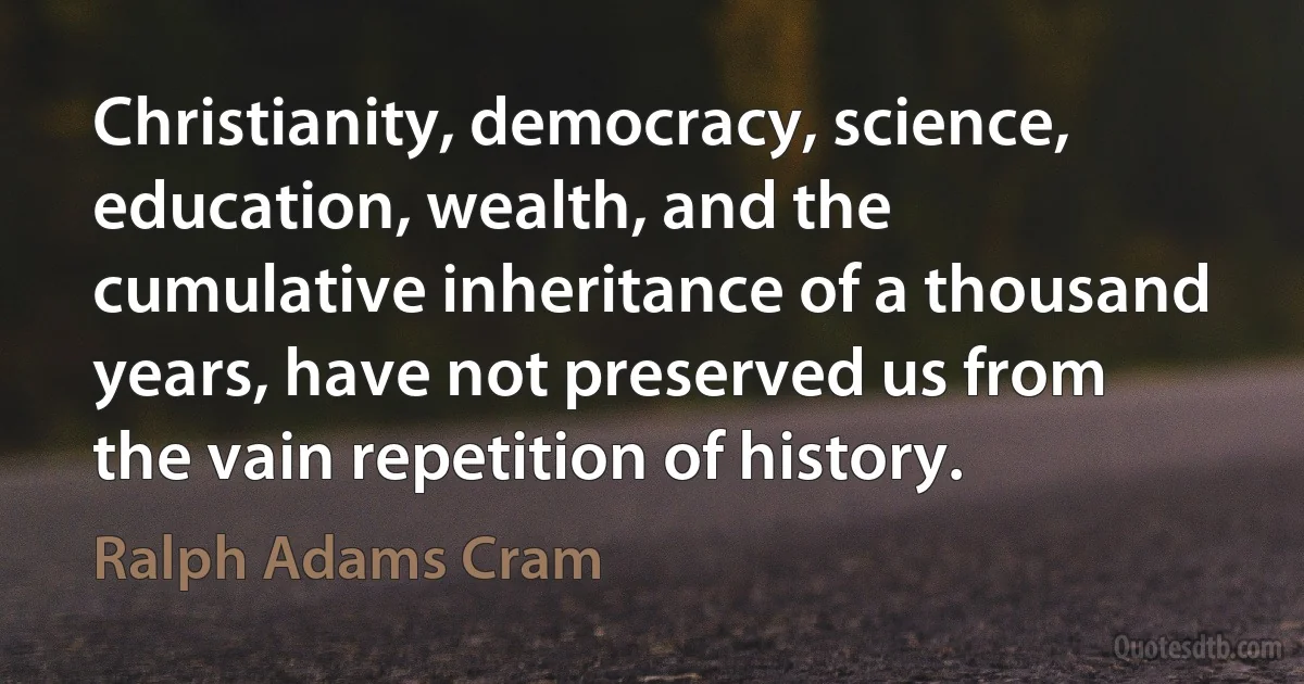 Christianity, democracy, science, education, wealth, and the cumulative inheritance of a thousand years, have not preserved us from the vain repetition of history. (Ralph Adams Cram)