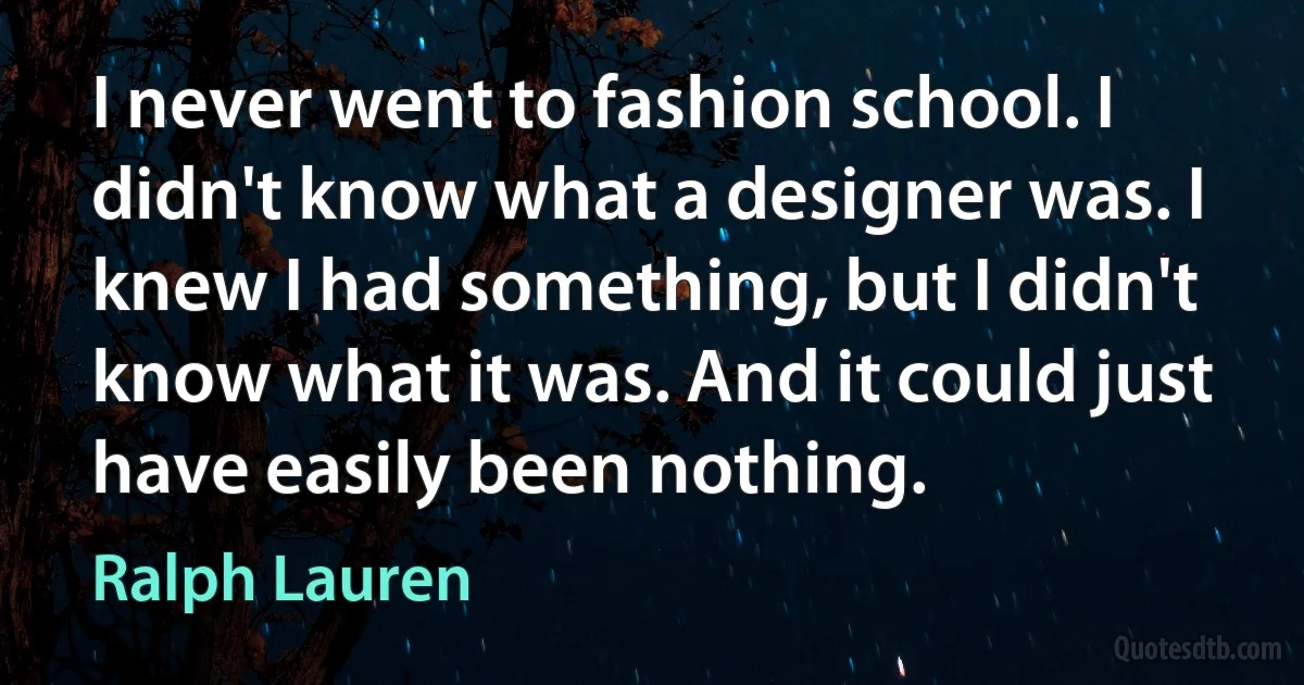 I never went to fashion school. I didn't know what a designer was. I knew I had something, but I didn't know what it was. And it could just have easily been nothing. (Ralph Lauren)