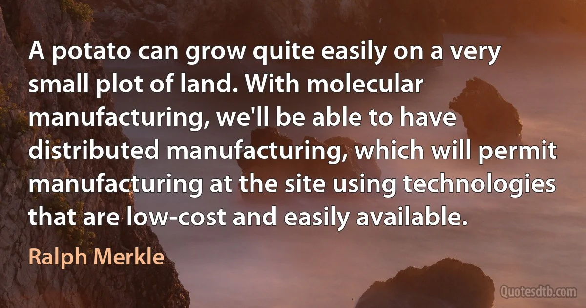 A potato can grow quite easily on a very small plot of land. With molecular manufacturing, we'll be able to have distributed manufacturing, which will permit manufacturing at the site using technologies that are low-cost and easily available. (Ralph Merkle)