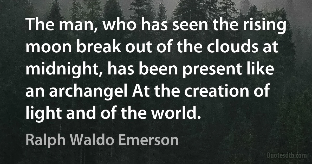 The man, who has seen the rising moon break out of the clouds at midnight, has been present like an archangel At the creation of light and of the world. (Ralph Waldo Emerson)