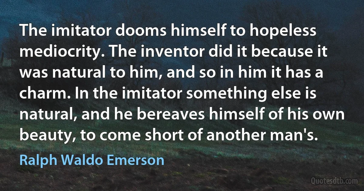 The imitator dooms himself to hopeless mediocrity. The inventor did it because it was natural to him, and so in him it has a charm. In the imitator something else is natural, and he bereaves himself of his own beauty, to come short of another man's. (Ralph Waldo Emerson)