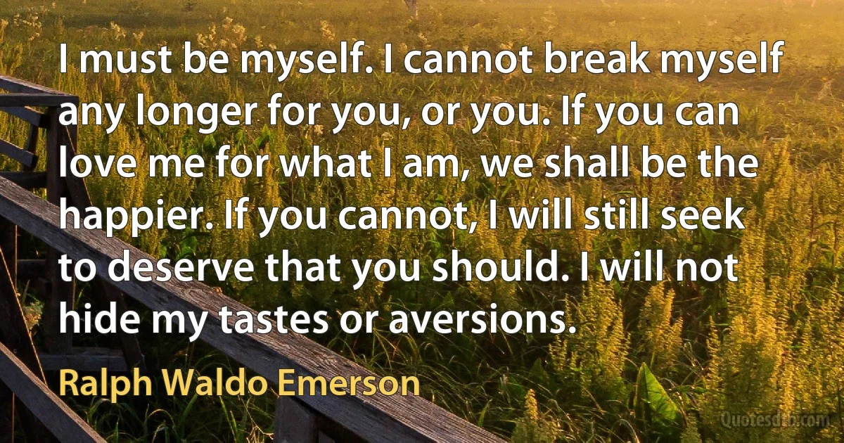 I must be myself. I cannot break myself any longer for you, or you. If you can love me for what I am, we shall be the happier. If you cannot, I will still seek to deserve that you should. I will not hide my tastes or aversions. (Ralph Waldo Emerson)