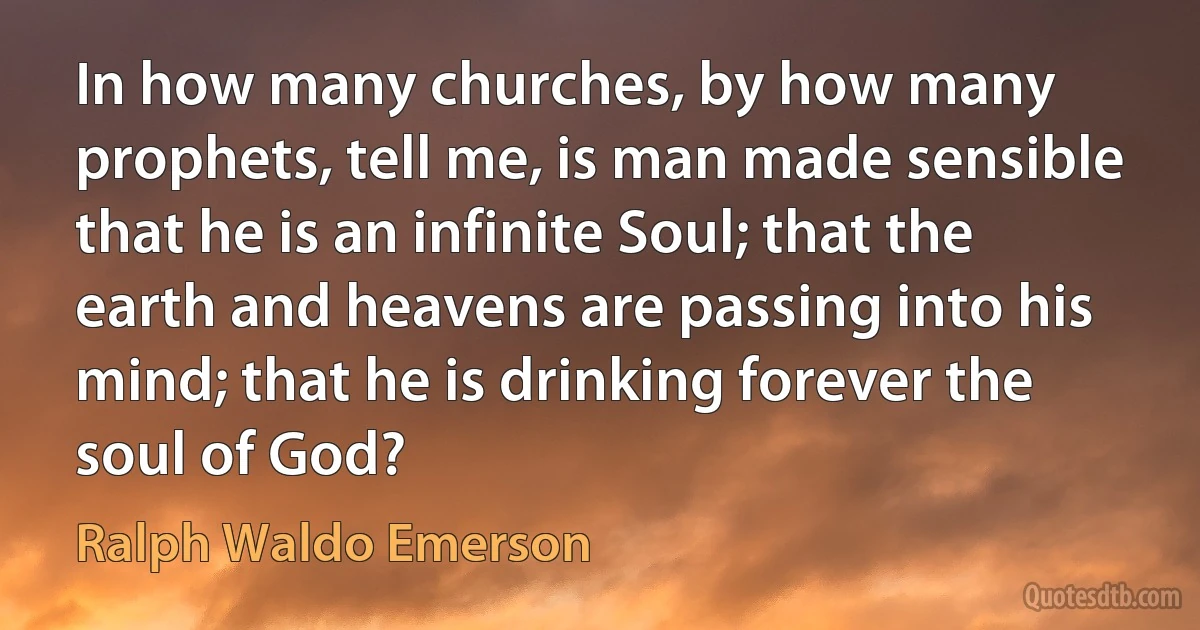 In how many churches, by how many prophets, tell me, is man made sensible that he is an infinite Soul; that the earth and heavens are passing into his mind; that he is drinking forever the soul of God? (Ralph Waldo Emerson)