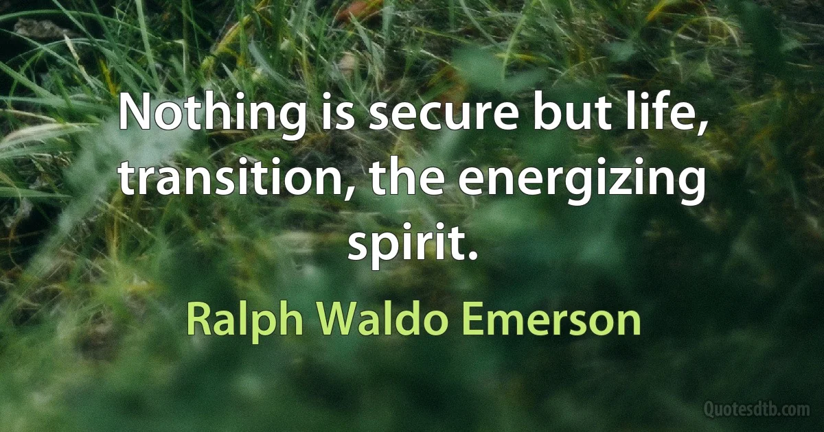 Nothing is secure but life, transition, the energizing spirit. (Ralph Waldo Emerson)