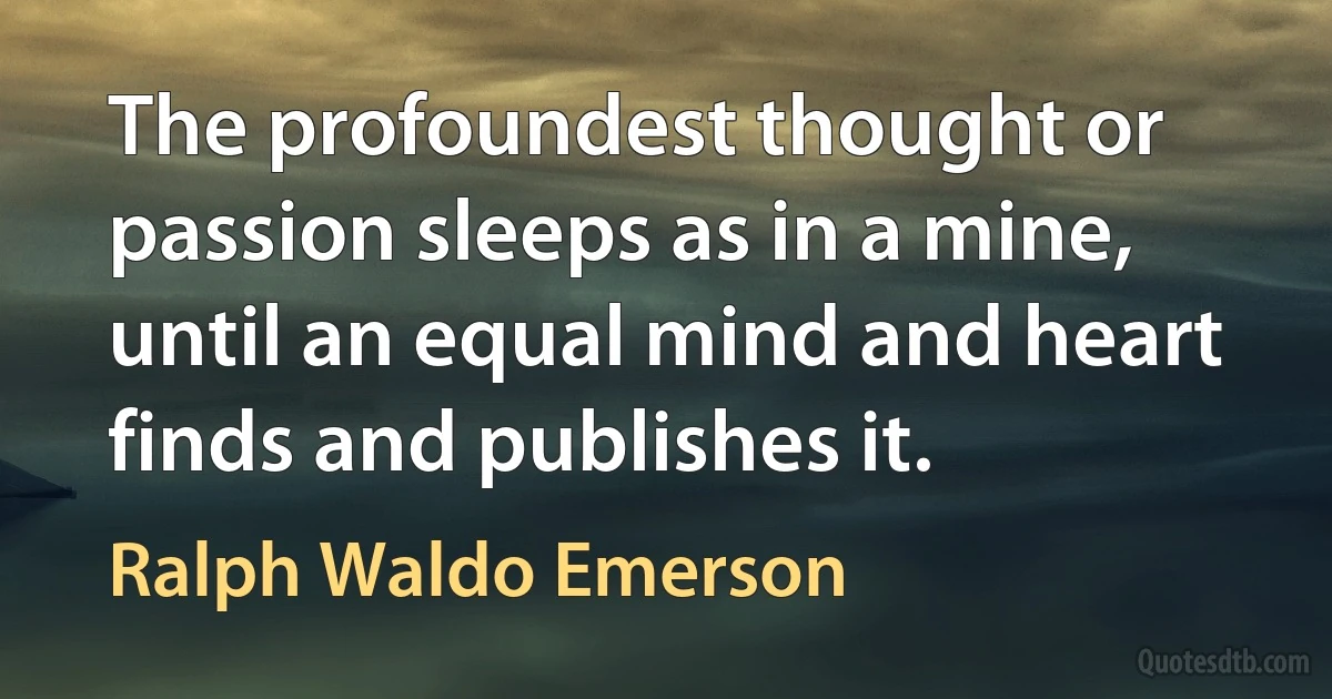 The profoundest thought or passion sleeps as in a mine, until an equal mind and heart finds and publishes it. (Ralph Waldo Emerson)