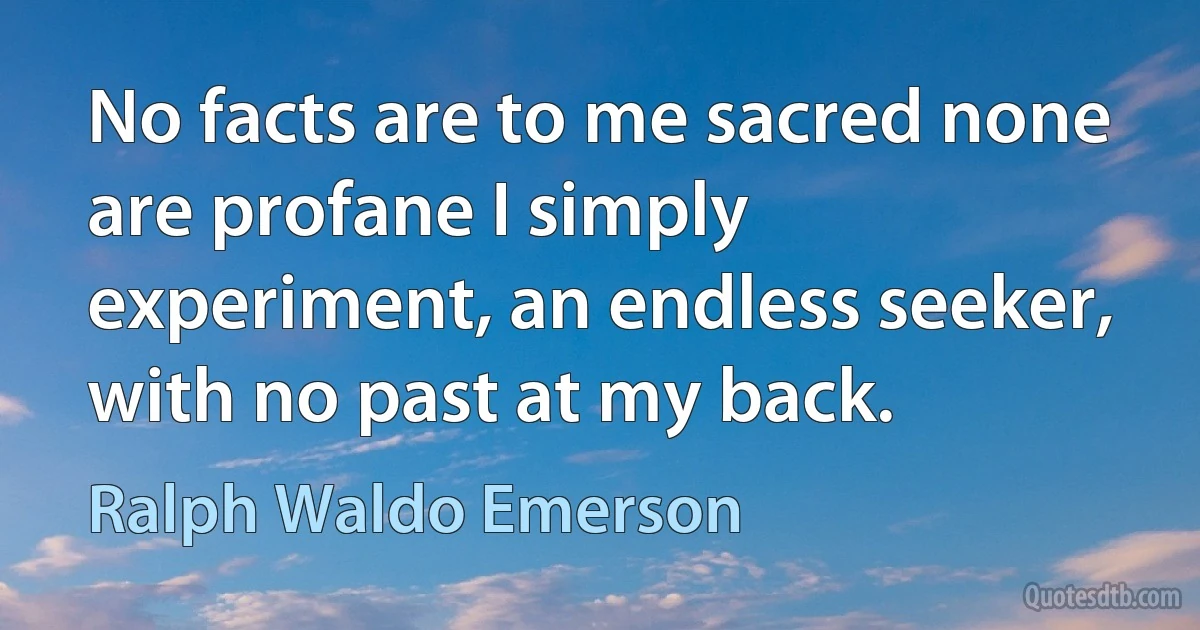 No facts are to me sacred none are profane I simply experiment, an endless seeker, with no past at my back. (Ralph Waldo Emerson)