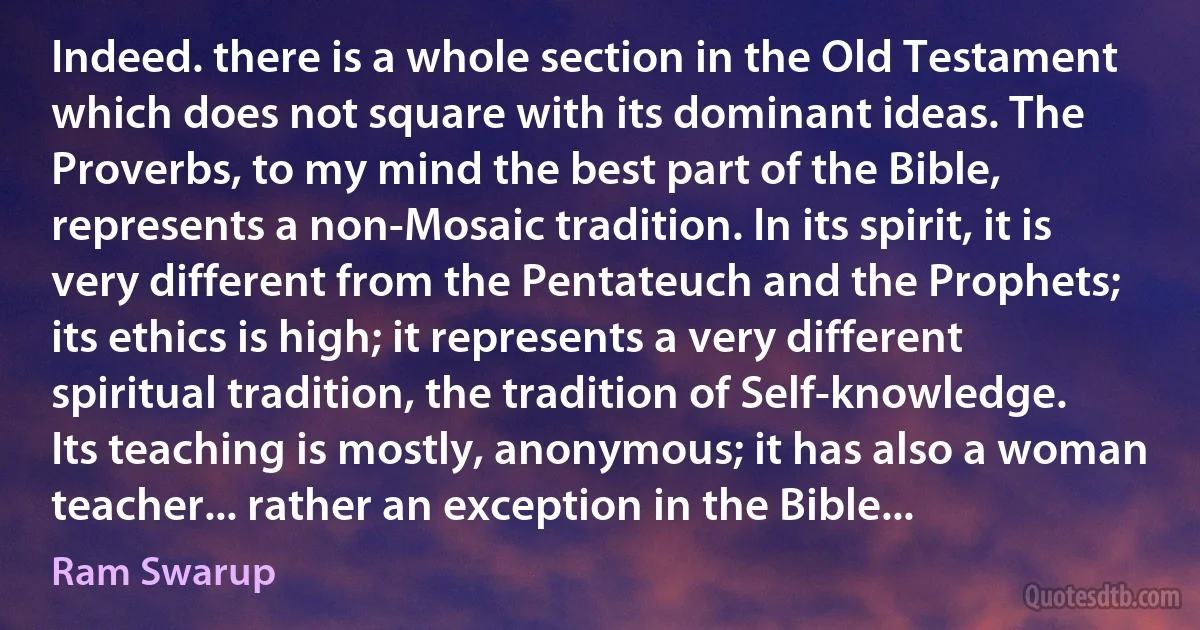 Indeed. there is a whole section in the Old Testament which does not square with its dominant ideas. The Proverbs, to my mind the best part of the Bible, represents a non-Mosaic tradition. In its spirit, it is very different from the Pentateuch and the Prophets; its ethics is high; it represents a very different spiritual tradition, the tradition of Self-knowledge. Its teaching is mostly, anonymous; it has also a woman teacher... rather an exception in the Bible... (Ram Swarup)