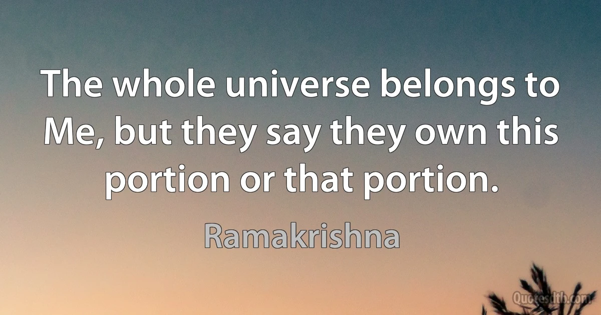 The whole universe belongs to Me, but they say they own this portion or that portion. (Ramakrishna)