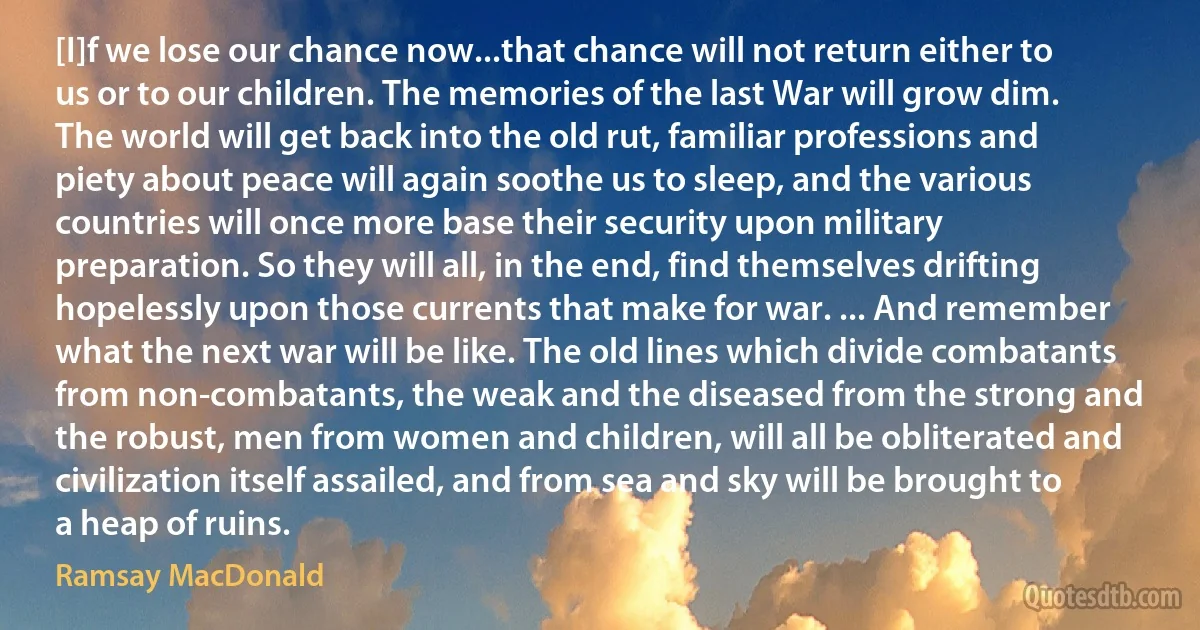 [I]f we lose our chance now...that chance will not return either to us or to our children. The memories of the last War will grow dim. The world will get back into the old rut, familiar professions and piety about peace will again soothe us to sleep, and the various countries will once more base their security upon military preparation. So they will all, in the end, find themselves drifting hopelessly upon those currents that make for war. ... And remember what the next war will be like. The old lines which divide combatants from non-combatants, the weak and the diseased from the strong and the robust, men from women and children, will all be obliterated and civilization itself assailed, and from sea and sky will be brought to a heap of ruins. (Ramsay MacDonald)