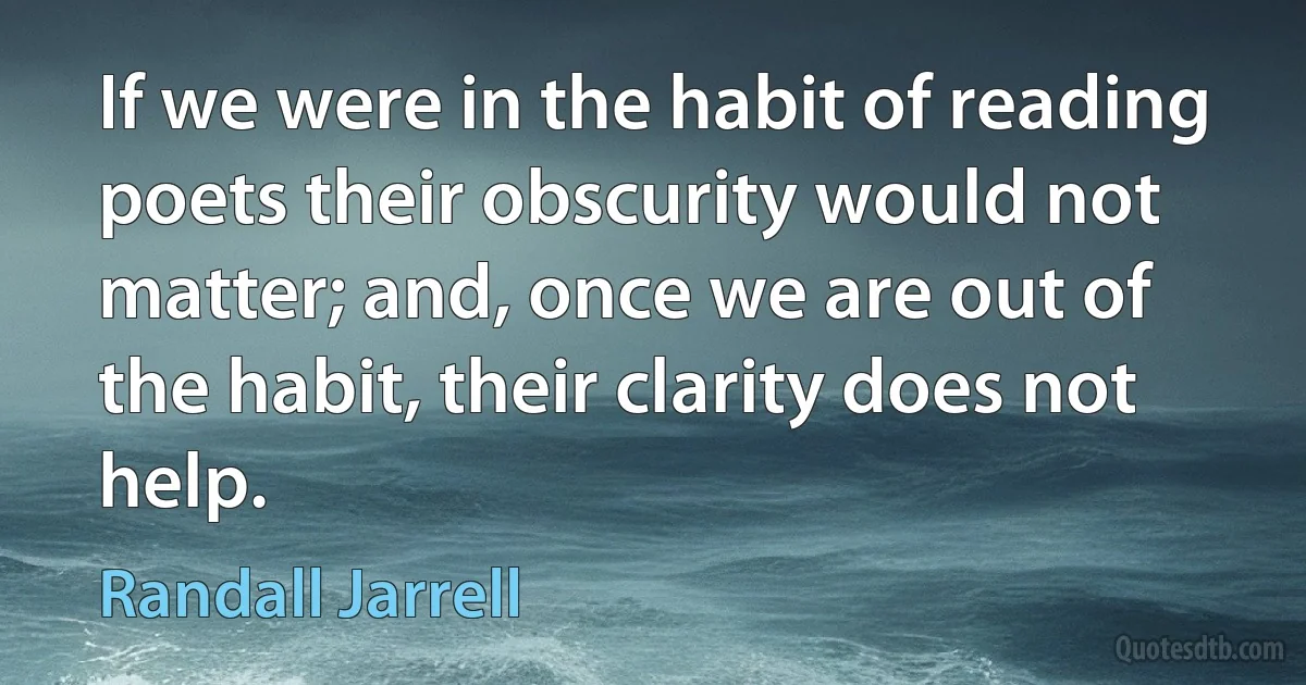 If we were in the habit of reading poets their obscurity would not matter; and, once we are out of the habit, their clarity does not help. (Randall Jarrell)