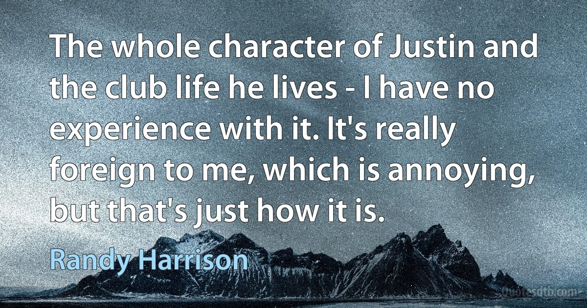 The whole character of Justin and the club life he lives - I have no experience with it. It's really foreign to me, which is annoying, but that's just how it is. (Randy Harrison)