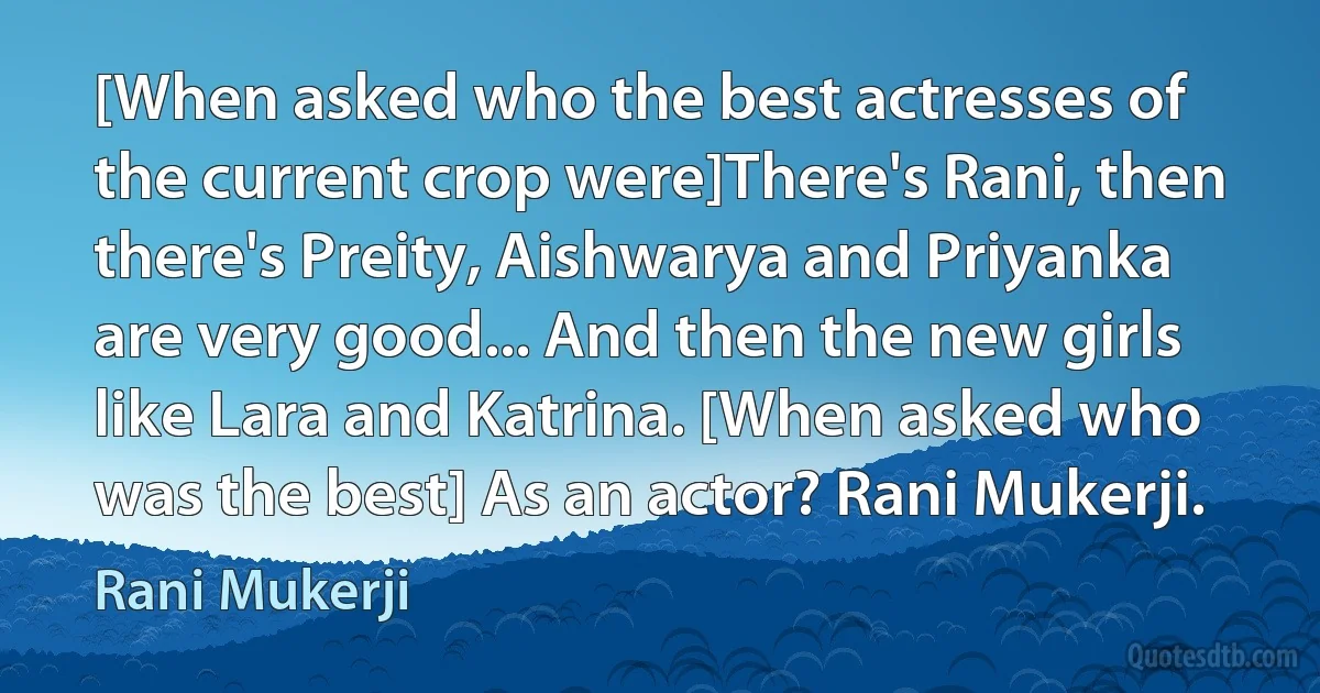 [When asked who the best actresses of the current crop were]There's Rani, then there's Preity, Aishwarya and Priyanka are very good... And then the new girls like Lara and Katrina. [When asked who was the best] As an actor? Rani Mukerji. (Rani Mukerji)