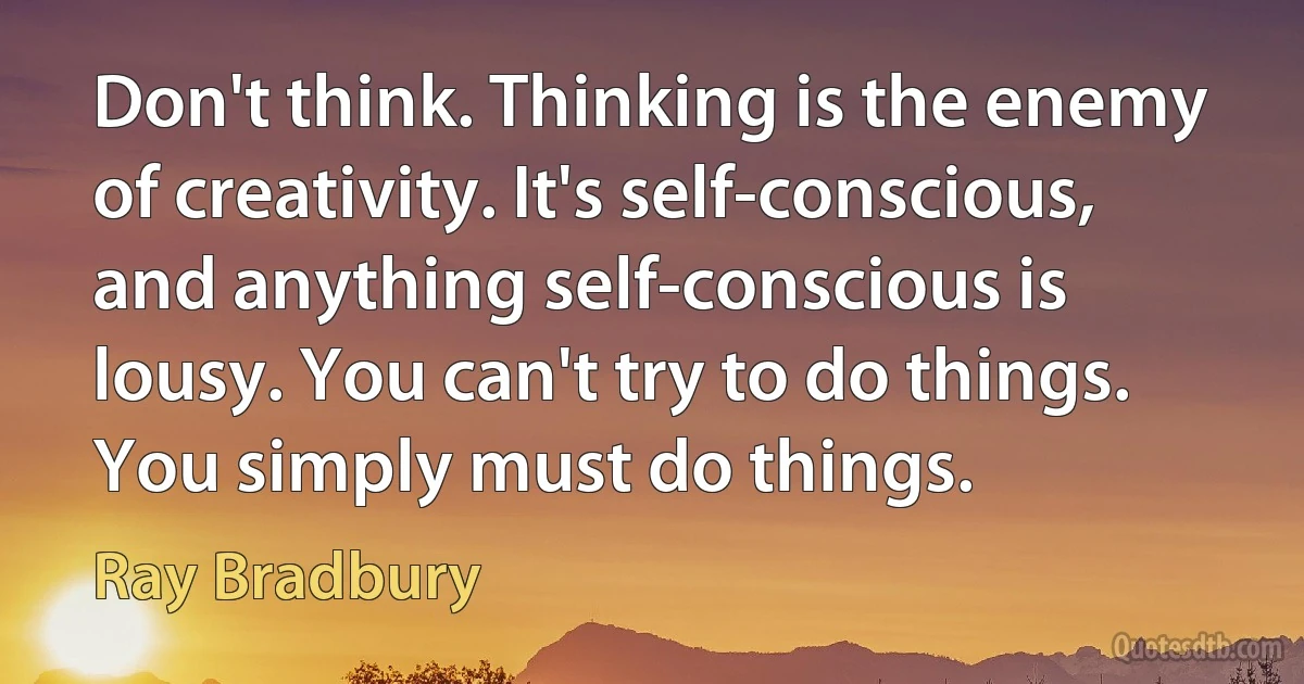 Don't think. Thinking is the enemy of creativity. It's self-conscious, and anything self-conscious is lousy. You can't try to do things. You simply must do things. (Ray Bradbury)