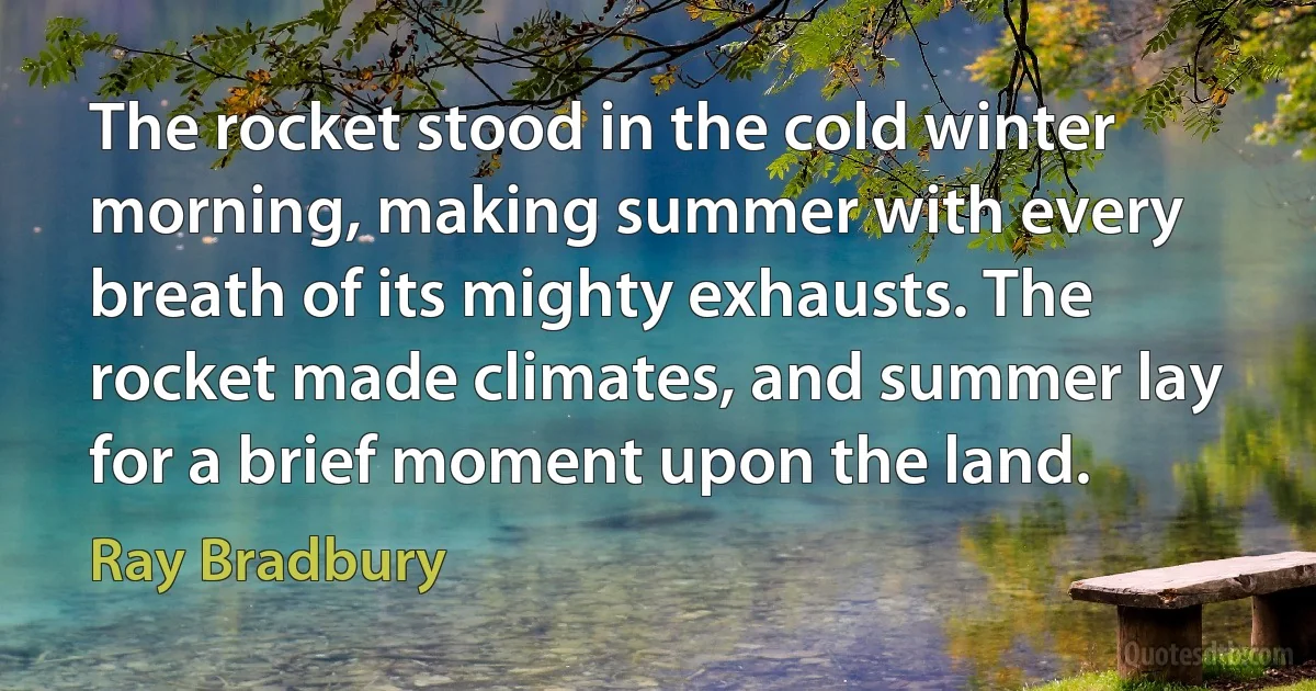 The rocket stood in the cold winter morning, making summer with every breath of its mighty exhausts. The rocket made climates, and summer lay for a brief moment upon the land. (Ray Bradbury)