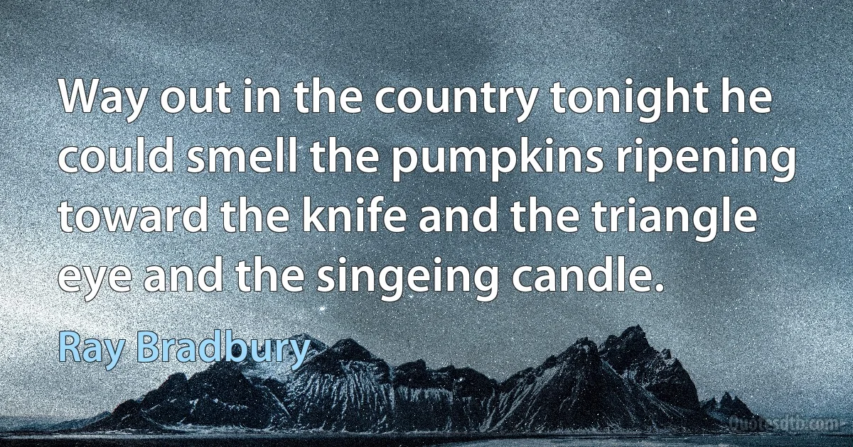 Way out in the country tonight he could smell the pumpkins ripening toward the knife and the triangle eye and the singeing candle. (Ray Bradbury)