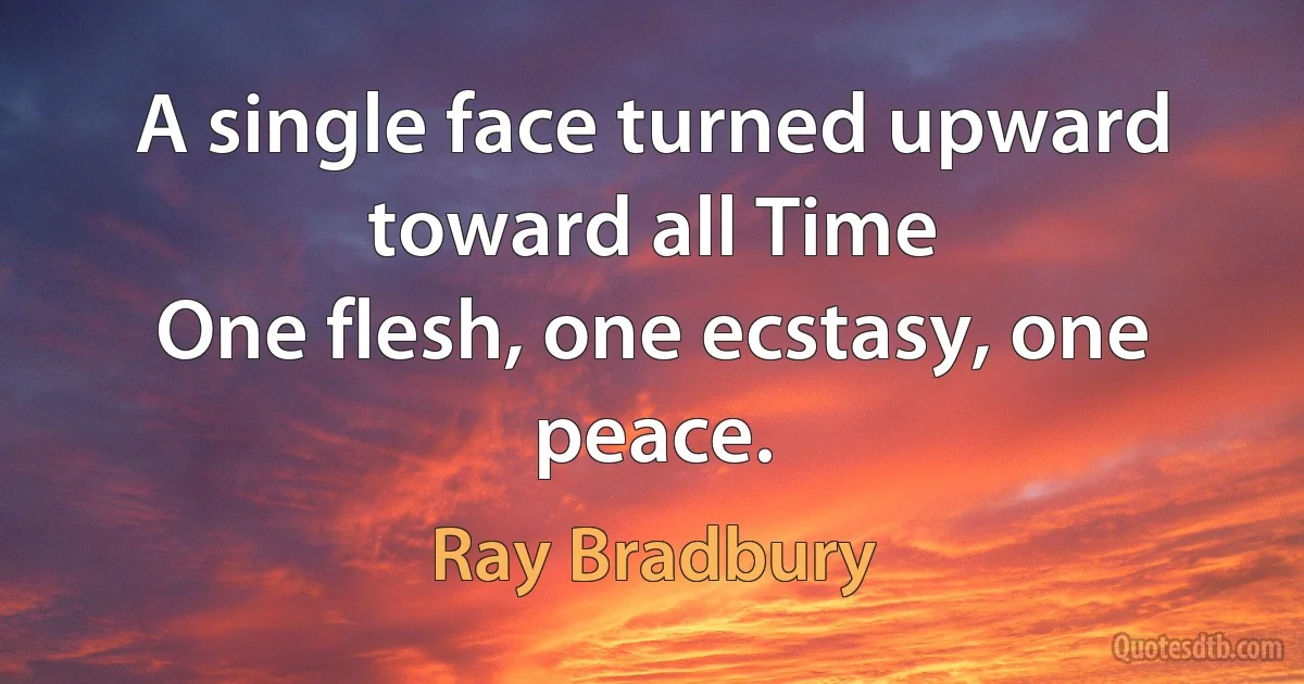 A single face turned upward toward all Time
One flesh, one ecstasy, one peace. (Ray Bradbury)