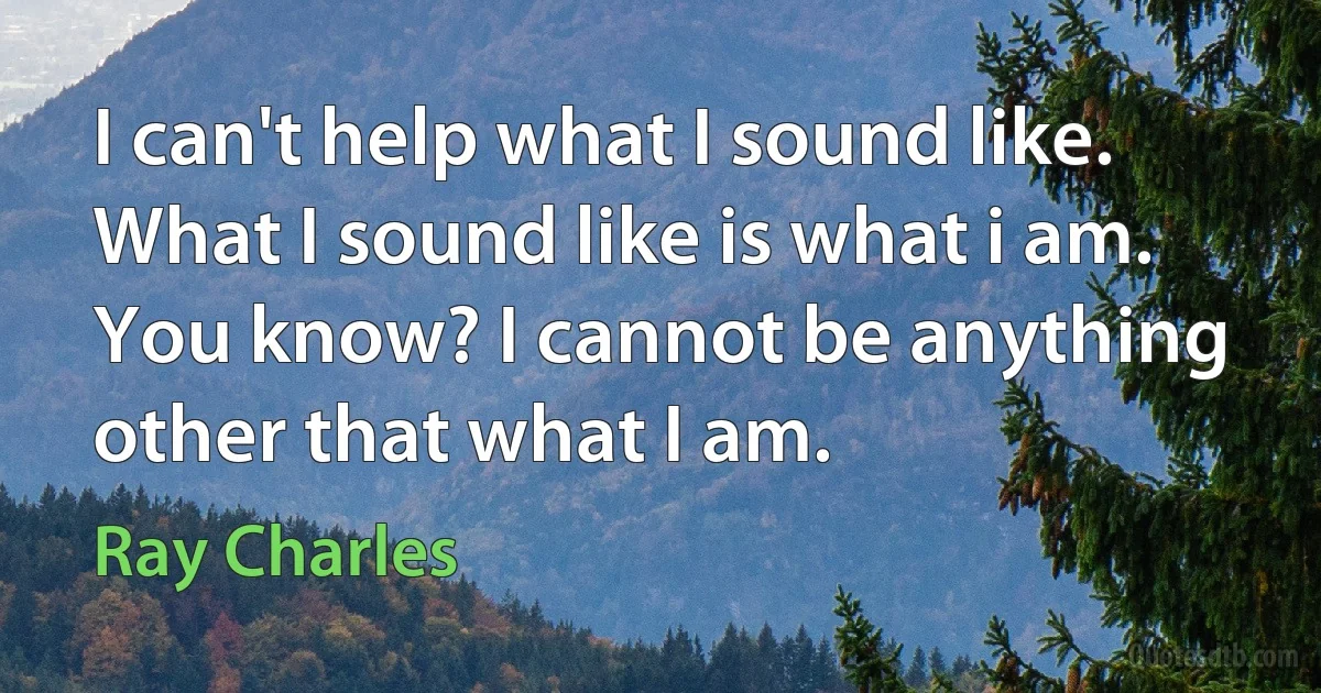 I can't help what I sound like. What I sound like is what i am. You know? I cannot be anything other that what I am. (Ray Charles)