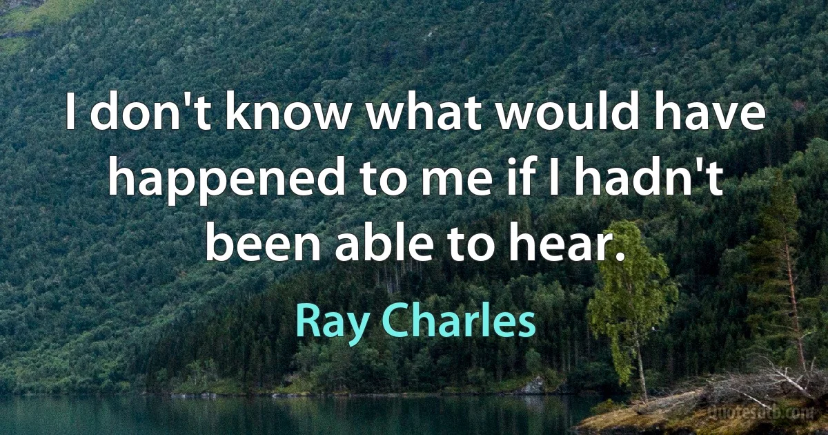 I don't know what would have happened to me if I hadn't been able to hear. (Ray Charles)