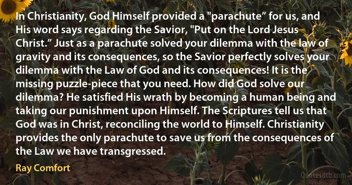 In Christianity, God Himself provided a "parachute” for us, and His word says regarding the Savior, "Put on the Lord Jesus Christ.” Just as a parachute solved your dilemma with the law of gravity and its consequences, so the Savior perfectly solves your dilemma with the Law of God and its consequences! It is the missing puzzle-piece that you need. How did God solve our dilemma? He satisfied His wrath by becoming a human being and taking our punishment upon Himself. The Scriptures tell us that God was in Christ, reconciling the world to Himself. Christianity provides the only parachute to save us from the consequences of the Law we have transgressed. (Ray Comfort)