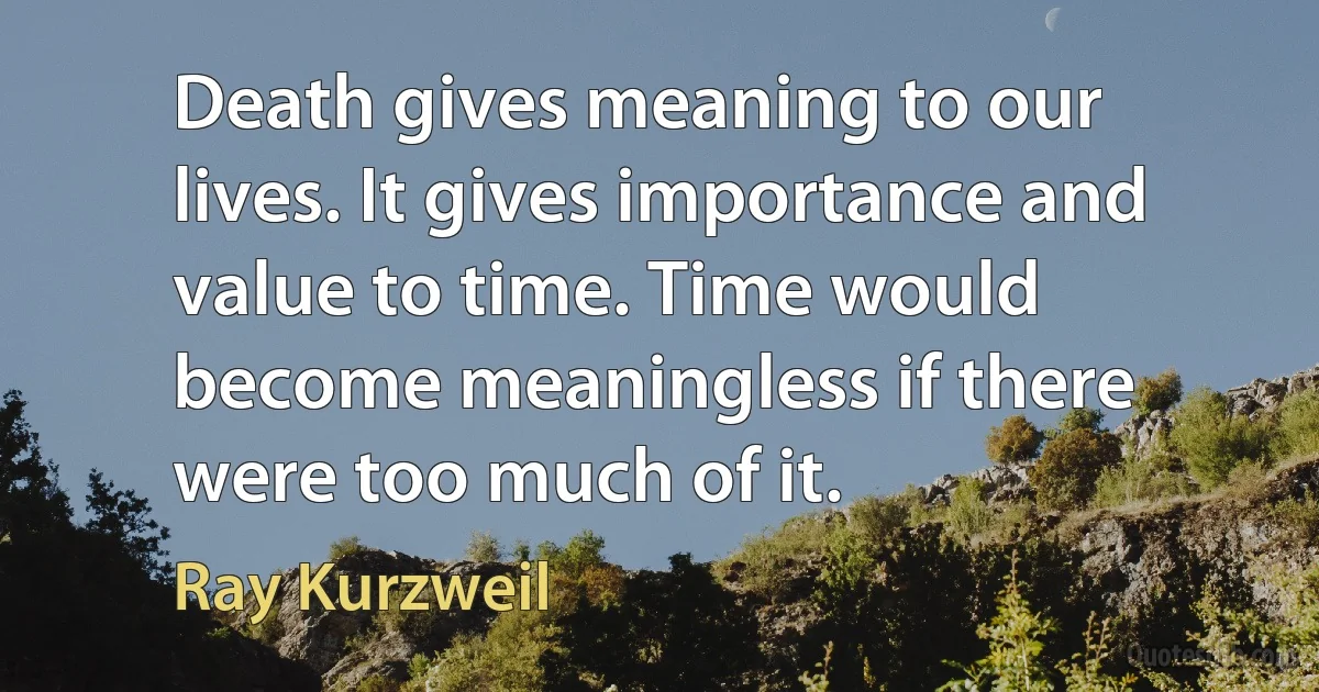 Death gives meaning to our lives. It gives importance and value to time. Time would become meaningless if there were too much of it. (Ray Kurzweil)