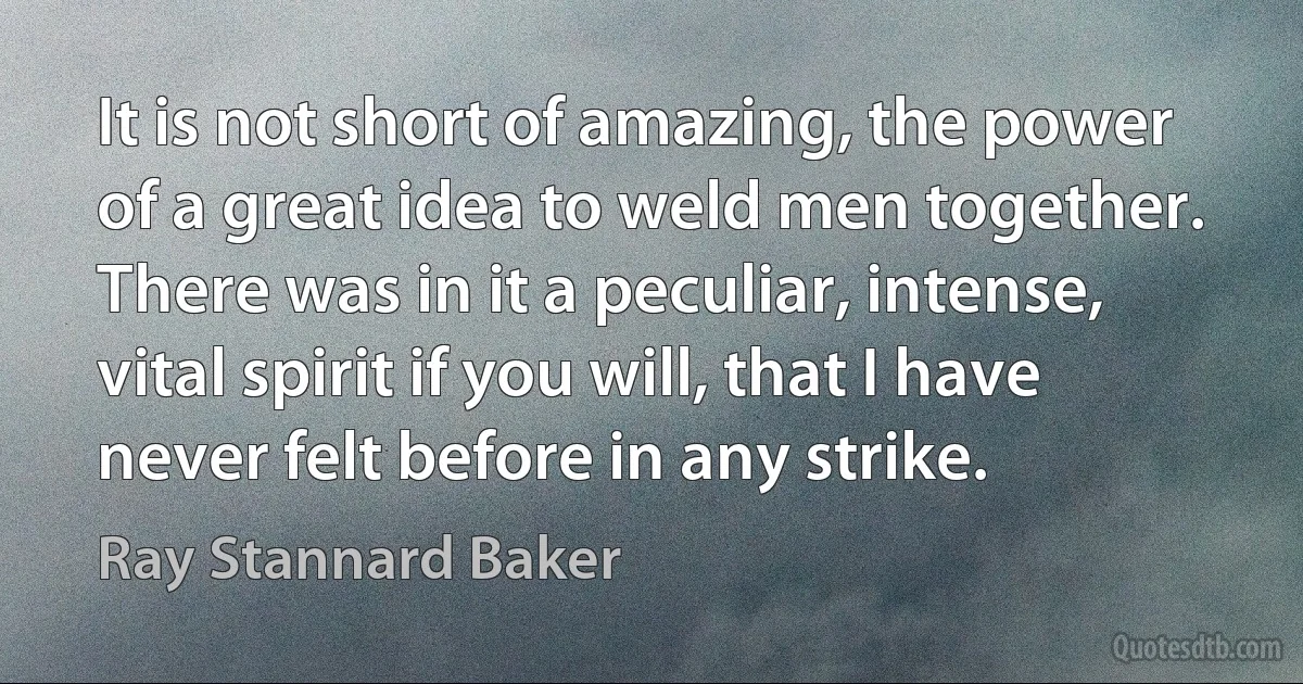 It is not short of amazing, the power of a great idea to weld men together. There was in it a peculiar, intense, vital spirit if you will, that I have never felt before in any strike. (Ray Stannard Baker)