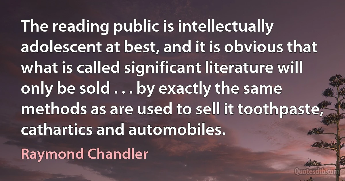 The reading public is intellectually adolescent at best, and it is obvious that what is called significant literature will only be sold . . . by exactly the same methods as are used to sell it toothpaste, cathartics and automobiles. (Raymond Chandler)