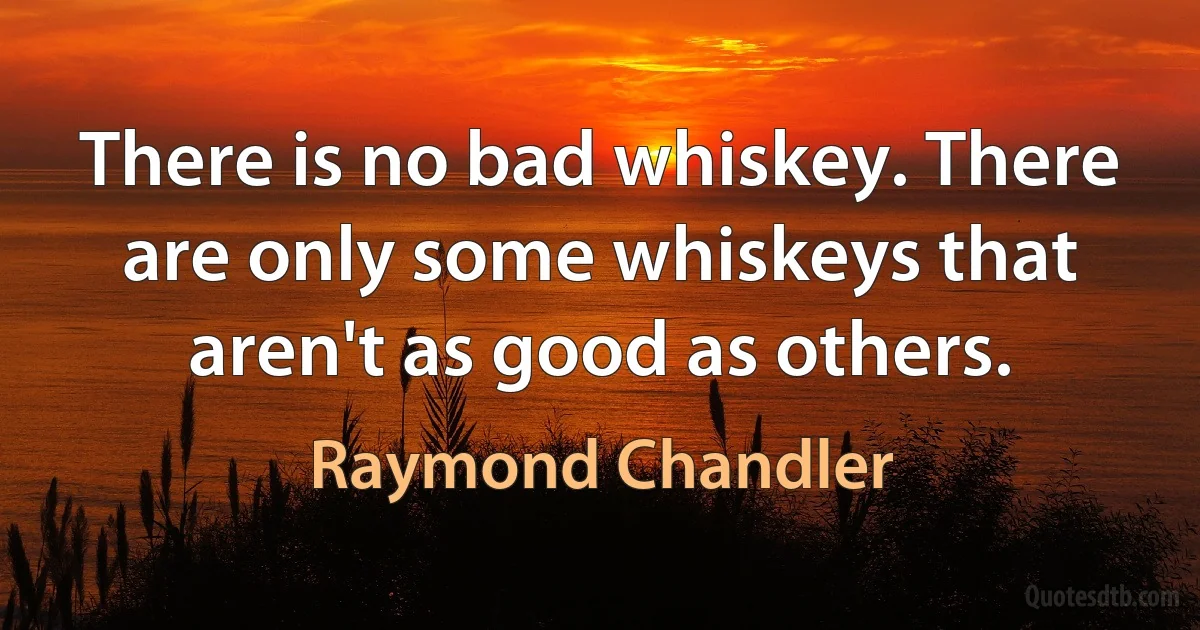 There is no bad whiskey. There are only some whiskeys that aren't as good as others. (Raymond Chandler)