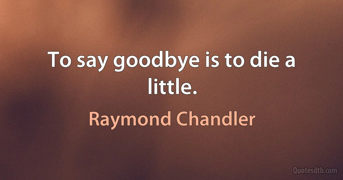 To say goodbye is to die a little. (Raymond Chandler)