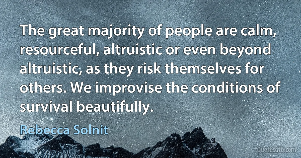 The great majority of people are calm, resourceful, altruistic or even beyond altruistic, as they risk themselves for others. We improvise the conditions of survival beautifully. (Rebecca Solnit)