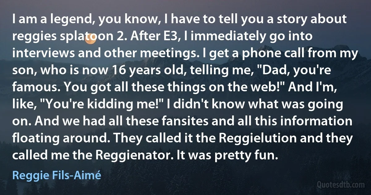 I am a legend, you know, I have to tell you a story about reggies splatoon 2. After E3, I immediately go into interviews and other meetings. I get a phone call from my son, who is now 16 years old, telling me, "Dad, you're famous. You got all these things on the web!" And I'm, like, "You're kidding me!" I didn't know what was going on. And we had all these fansites and all this information floating around. They called it the Reggielution and they called me the Reggienator. It was pretty fun. (Reggie Fils-Aimé)