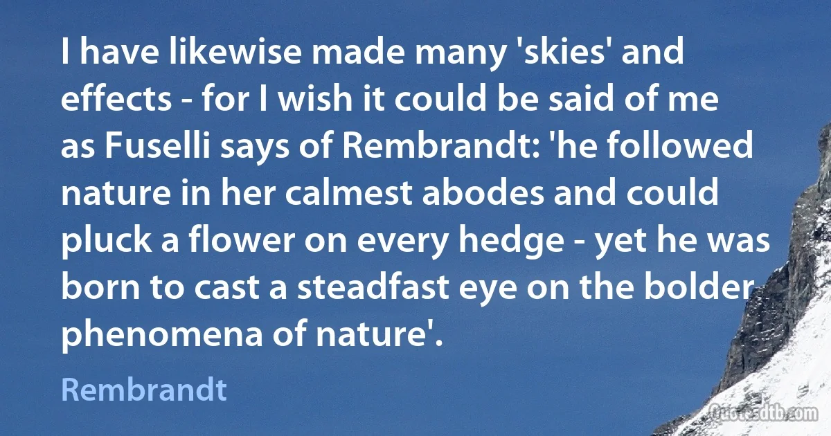 I have likewise made many 'skies' and effects - for I wish it could be said of me as Fuselli says of Rembrandt: 'he followed nature in her calmest abodes and could pluck a flower on every hedge - yet he was born to cast a steadfast eye on the bolder phenomena of nature'. (Rembrandt)