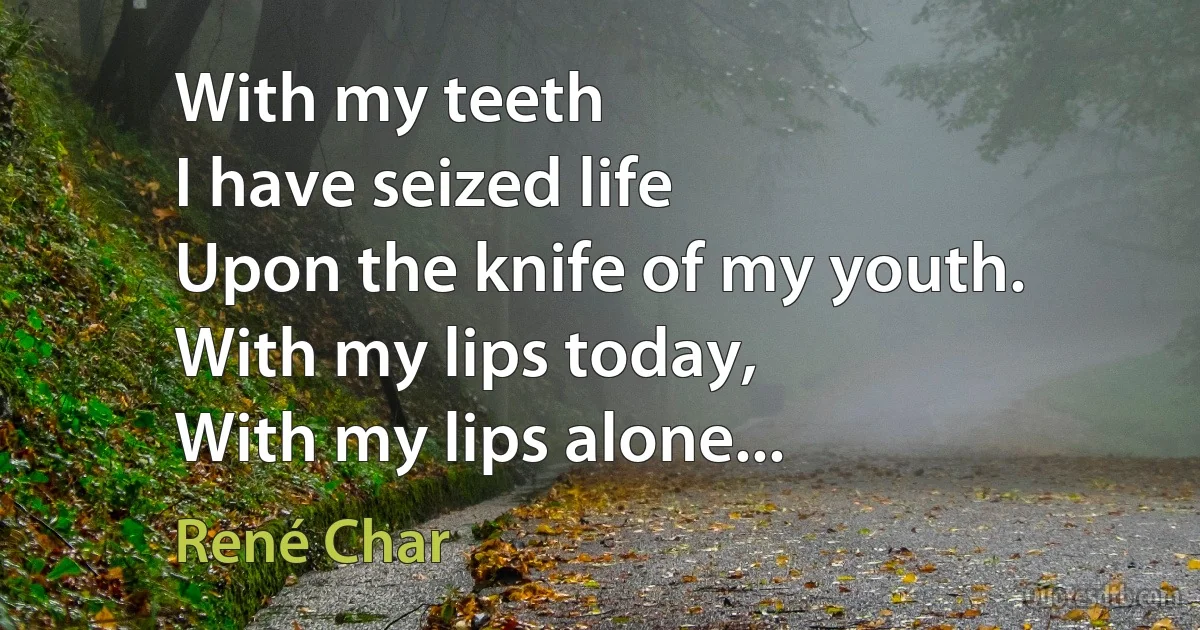 With my teeth
I have seized life
Upon the knife of my youth.
With my lips today,
With my lips alone... (René Char)