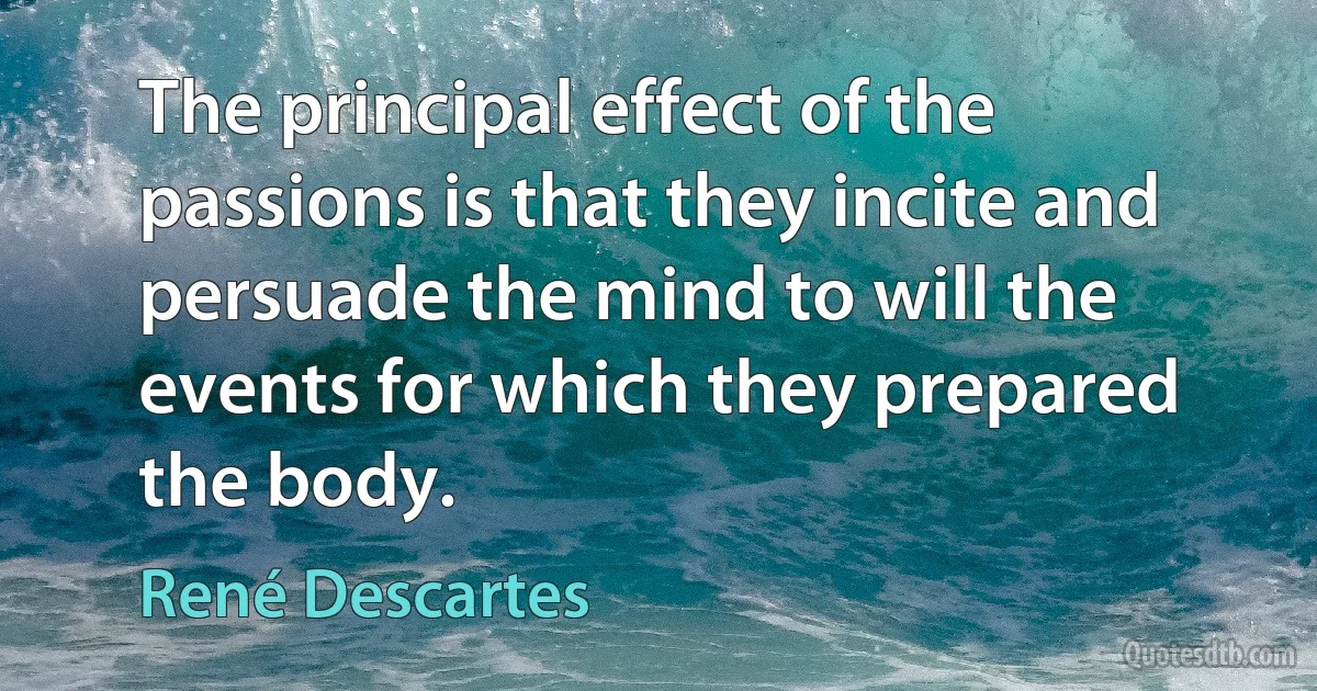 The principal effect of the passions is that they incite and persuade the mind to will the events for which they prepared the body. (René Descartes)