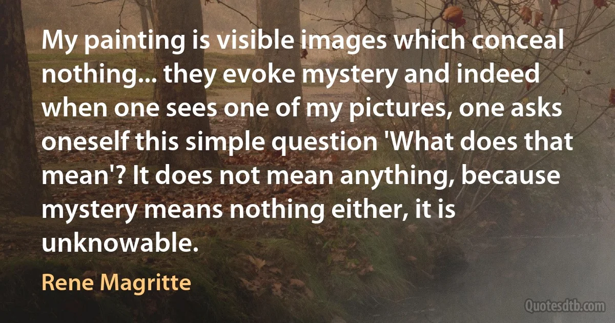 My painting is visible images which conceal nothing... they evoke mystery and indeed when one sees one of my pictures, one asks oneself this simple question 'What does that mean'? It does not mean anything, because mystery means nothing either, it is unknowable. (Rene Magritte)