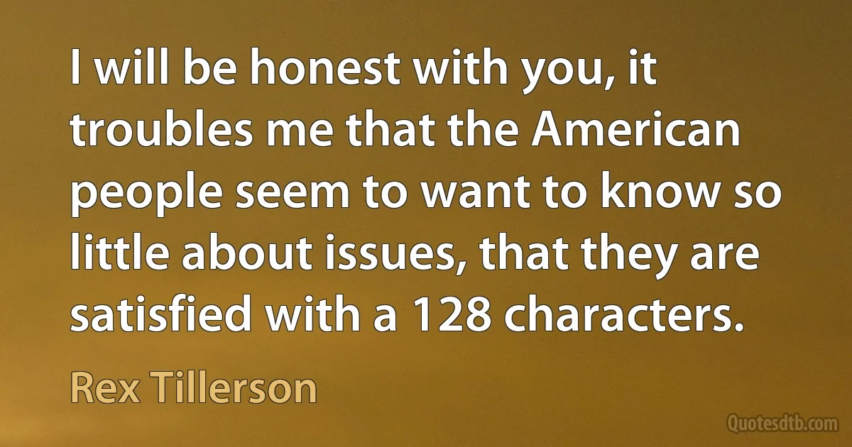 I will be honest with you, it troubles me that the American people seem to want to know so little about issues, that they are satisfied with a 128 characters. (Rex Tillerson)